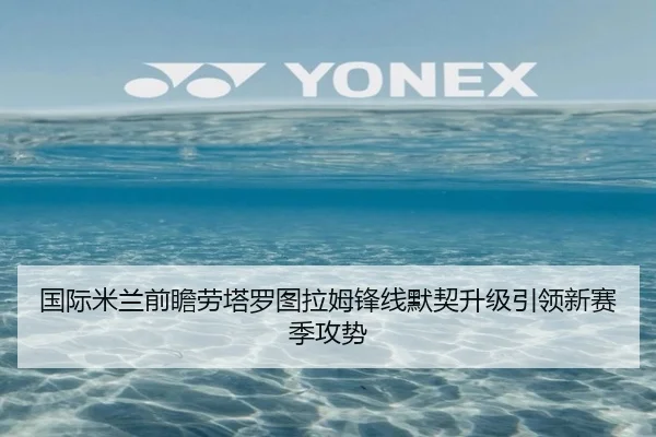 国际米兰前瞻劳塔罗图拉姆锋线默契升级引领新赛季攻势