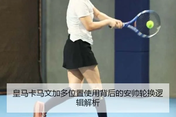 皇马卡马文加多位置使用背后的安帅轮换逻辑解析