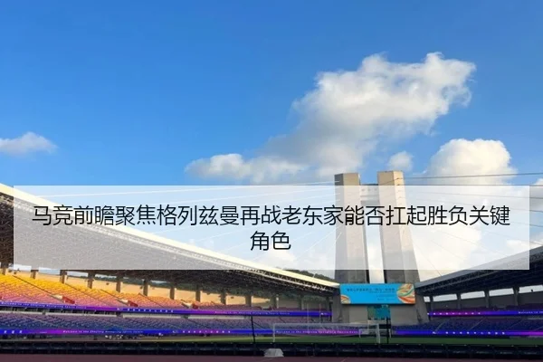 马竞前瞻聚焦格列兹曼再战老东家能否扛起胜负关键角色