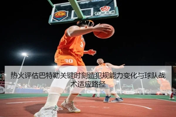 热火评估巴特勒关键时刻造犯规能力变化与球队战术适应路径