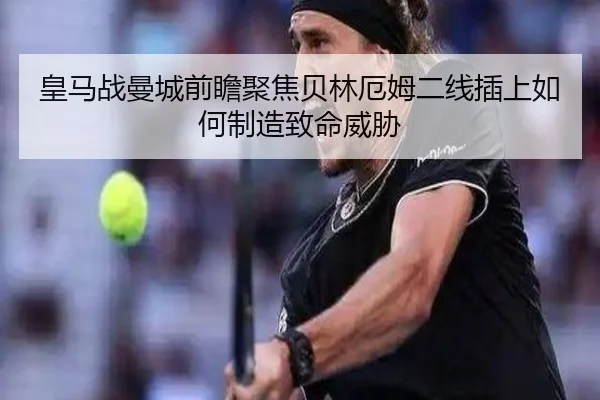 皇马战曼城前瞻聚焦贝林厄姆二线插上如何制造致命威胁