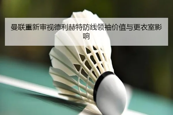 曼联重新审视德利赫特防线领袖价值与更衣室影响