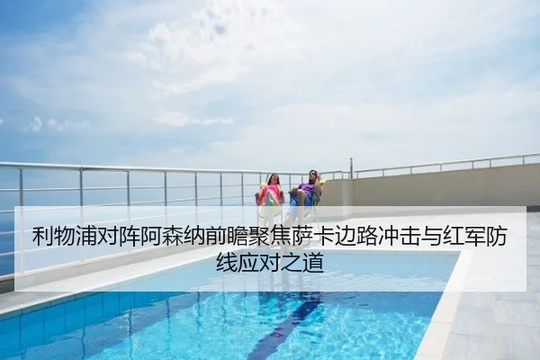 利物浦对阵阿森纳前瞻聚焦萨卡边路冲击与红军防线应对之道